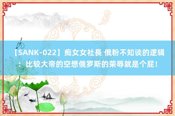 【SANK-022】痴女女社長 俄粉不知谈的逻辑：比较大帝的空想俄罗斯的荣辱就是个屁！