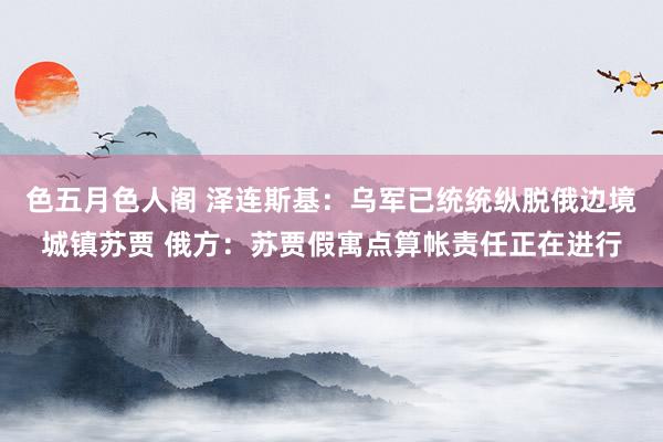 色五月色人阁 泽连斯基：乌军已统统纵脱俄边境城镇苏贾 俄方：苏贾假寓点算帐责任正在进行