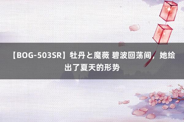 【BOG-503SR】牡丹と魔薇 碧波回荡间，<a href=