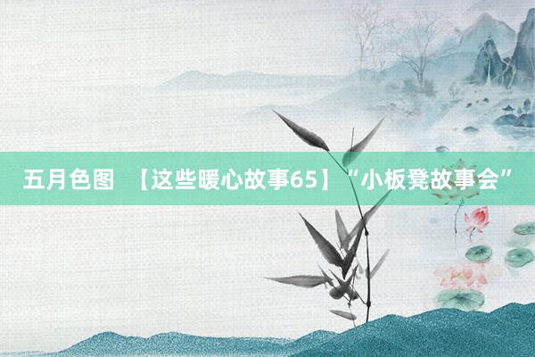 五月色图  【这些暖心故事65】“小板凳故事会”