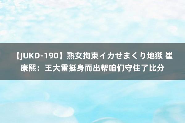 【JUKD-190】熟女拘束イカせまくり地獄 崔康熙：王大雷挺身而出帮咱们守住了比分