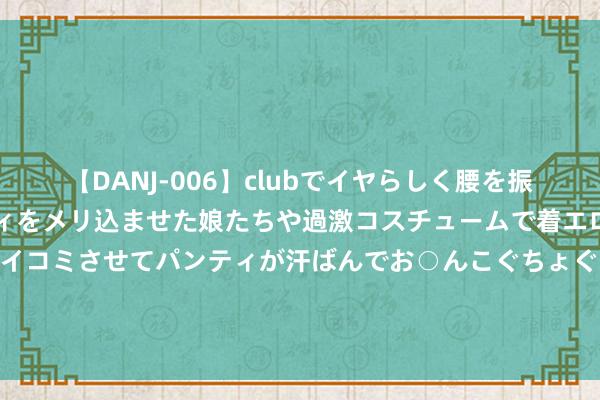 【DANJ-006】clubでイヤらしく腰を振る乱痴気ダンス！パンティをメリ込ませた娘たちや過激コスチュームで着エロやマン土手くっきりクイコミさせてパンティが汗ばんでお○んこぐちょぐちょで勃起しまくりです。 096期韩佳琪双色球预测奖号：重号分析