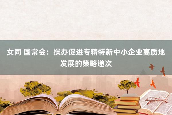 女同 国常会：操办促进专精特新中小企业高质地发展的策略递次