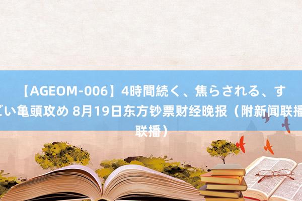 【AGEOM-006】4時間続く、焦らされる、すごい亀頭攻め 8月19日东方钞票财经晚报（附新闻联播）