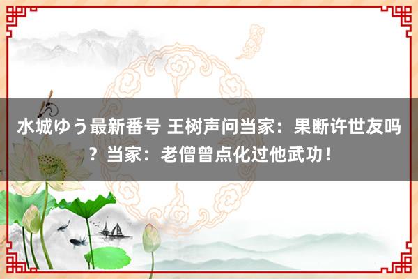 水城ゆう最新番号 王树声问当家：果断许世友吗？当家：老僧曾点化过他武功！