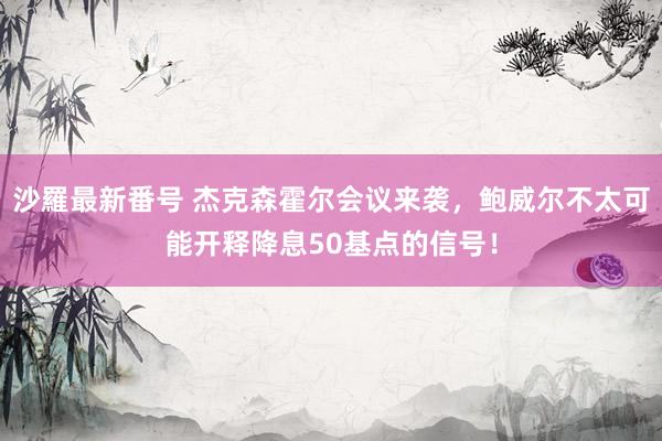 沙羅最新番号 杰克森霍尔会议来袭，鲍威尔不太可能开释降息50基点的信号！