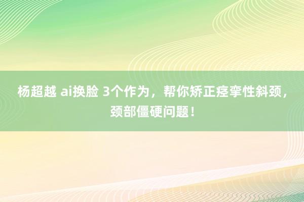 杨超越 ai换脸 3个作为，帮你矫正痉挛性斜颈，颈部僵硬问题！