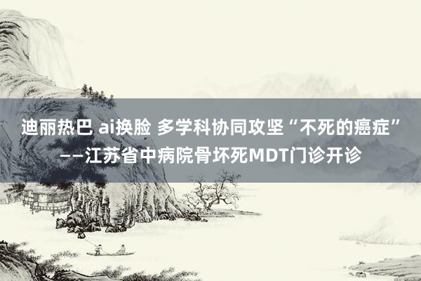 迪丽热巴 ai换脸 多学科协同攻坚“不死的癌症”——江苏省中病院骨坏死MDT门诊开诊