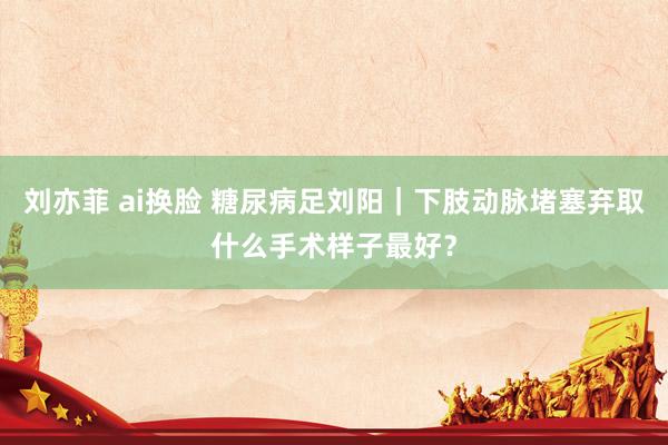 刘亦菲 ai换脸 糖尿病足刘阳｜下肢动脉堵塞弃取什么手术样子最好？