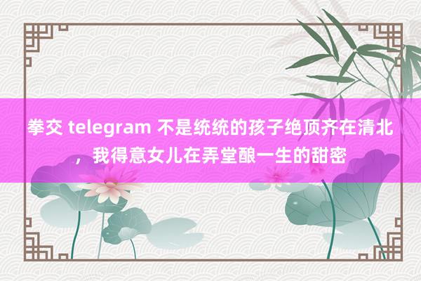 拳交 telegram 不是统统的孩子绝顶齐在清北，我得意女儿在弄堂酿一生的甜密