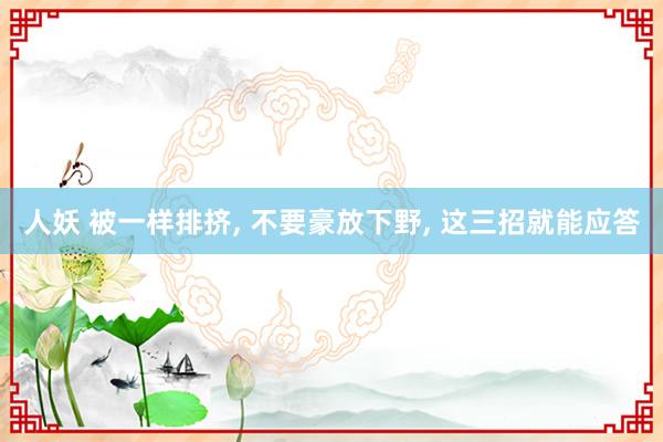 人妖 被一样排挤， 不要豪放下野， 这三招就能应答