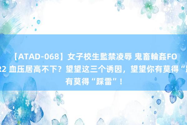 【ATAD-068】女子校生監禁凌辱 鬼畜輪姦FOREVER2 血压居高不下？望望这三个诱因，望望你有莫得“踩雷”！