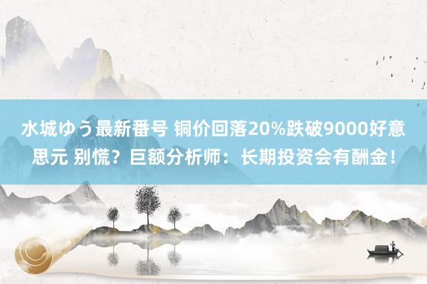 水城ゆう最新番号 铜价回落20%跌破9000好意思元 别慌？巨额分析师：长期投资会有酬金！