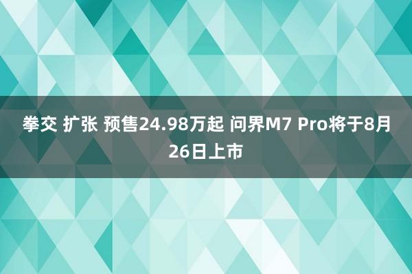 拳交 扩张 预售24.98万起 问界M7 Pro将于8月26日上市