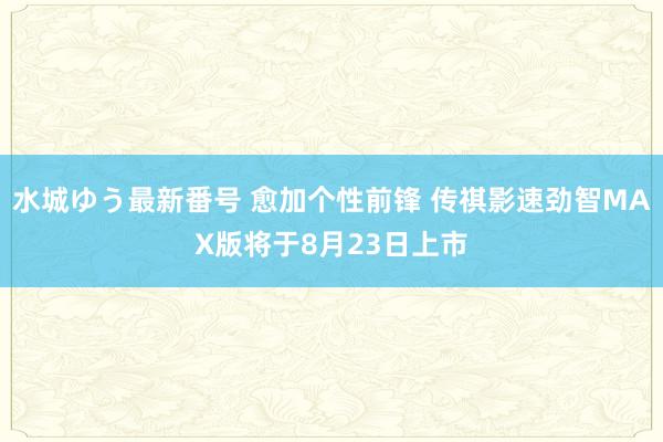 水城ゆう最新番号 愈加个性前锋 传祺影速劲智MAX版将于8月23日上市