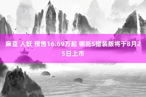 麻豆 人妖 预售16.69万起 哪吒S猎装版将于8月25日上市