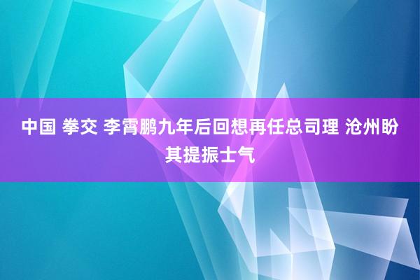 中国 拳交 李霄鹏九年后回想再任总司理 沧州盼其提振士气