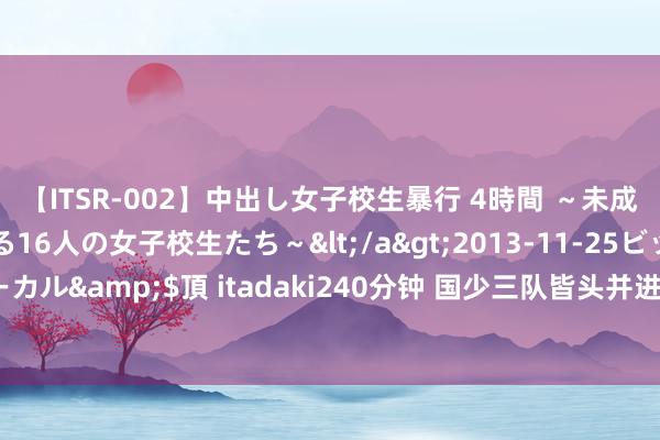 【ITSR-002】中出し女子校生暴行 4時間 ～未成熟なカラダを弄ばれる16人の女子校生たち～</a>2013-11-25ビッグモーカル&$頂 itadaki240分钟 国少三队皆头并进 主打外洋拉练 提高抗压智商