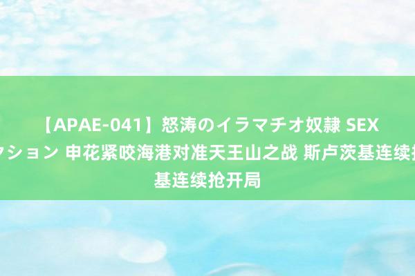 【APAE-041】怒涛のイラマチオ奴隷 SEXコレクション 申花紧咬海港对准天王山之战 斯卢茨基连续抢开局