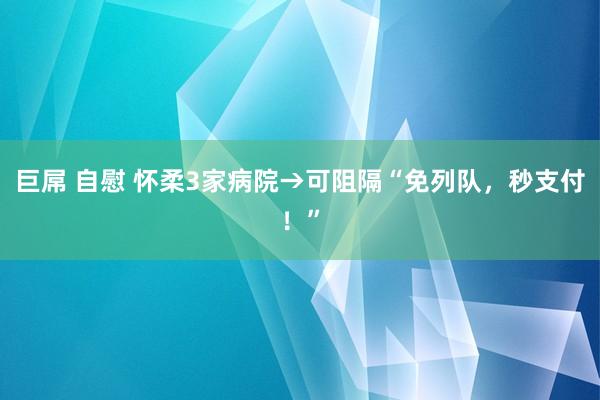 巨屌 自慰 怀柔3家病院→可阻隔“免列队，秒支付！”