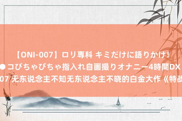 【ONI-007】ロリ専科 キミだけに語りかけ！ロリっ娘20人！オマ●コぴちゃぴちゃ指入れ自画撮りオナニー4時間DX vol.07 无东说念主不知无东说念主不晓的白金大作《特战》，高调登场，惊喜络续