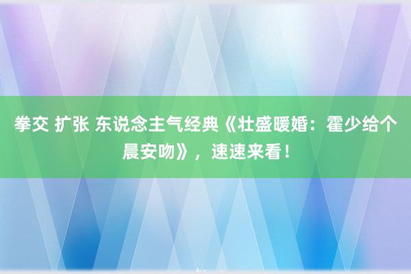 拳交 扩张 东说念主气经典《壮盛暖婚：霍少给个晨安吻》，速速来看！