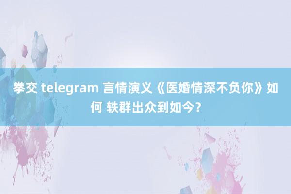 拳交 telegram 言情演义《医婚情深不负你》如何 轶群出众到如今？