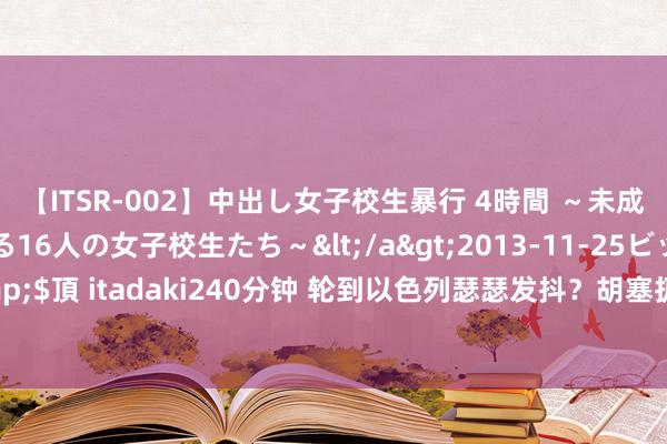 【ITSR-002】中出し女子校生暴行 4時間 ～未成熟なカラダを弄ばれる16人の女子校生たち～</a>2013-11-25ビッグモーカル&$頂 itadaki240分钟 轮到以色列瑟瑟发抖？胡塞扔出“王炸”猛料，内塔尼亚胡猝不足防