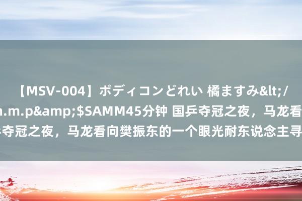 【MSV-004】ボディコンどれい 橘ますみ</a>1992-02-06h.m.p&$SAMM45分钟 国乒夺冠之夜，马龙看向樊振东的一个眼光耐东说念主寻味，小胖也该懂了