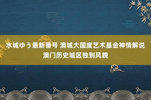 水城ゆう最新番号 澳城大国度艺术基金神情解说澳门历史城区独到风貌