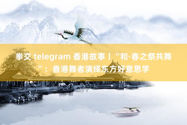 拳交 telegram 香港故事丨“和·春之祭共舞”：香港舞者演绎东方好意思学