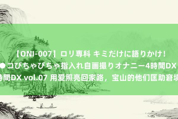 【ONI-007】ロリ専科 キミだけに語りかけ！ロリっ娘20人！オマ●コぴちゃぴちゃ指入れ自画撮りオナニー4時間DX vol.07 用爱照亮回家路，宝山的他们匡助窘境子母告成返乡