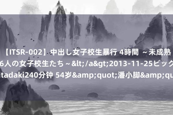 【ITSR-002】中出し女子校生暴行 4時間 ～未成熟なカラダを弄ばれる16人の女子校生たち～</a>2013-11-25ビッグモーカル&$頂 itadaki240分钟 54岁&quot;潘小脚&quot;王想懿现身江西！苹果肌温情皮肤黯澹，头发寥落