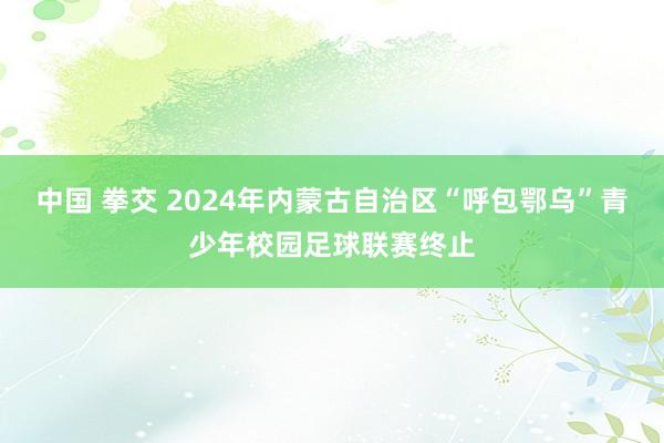 中国 拳交 2024年内蒙古自治区“呼包鄂乌”青少年校园足球联赛终止