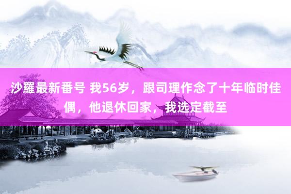 沙羅最新番号 我56岁，跟司理作念了十年临时佳偶，他退休回家，我选定截至