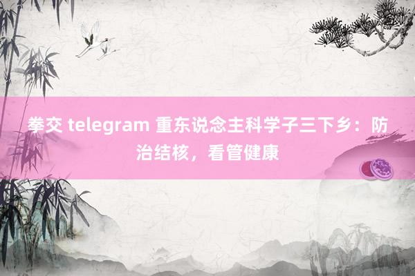 拳交 telegram 重东说念主科学子三下乡：防治结核，看管健康