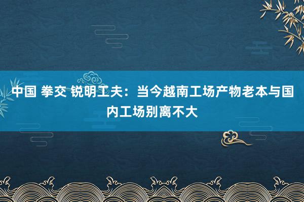 中国 拳交 锐明工夫：当今越南工场产物老本与国内工场别离不大