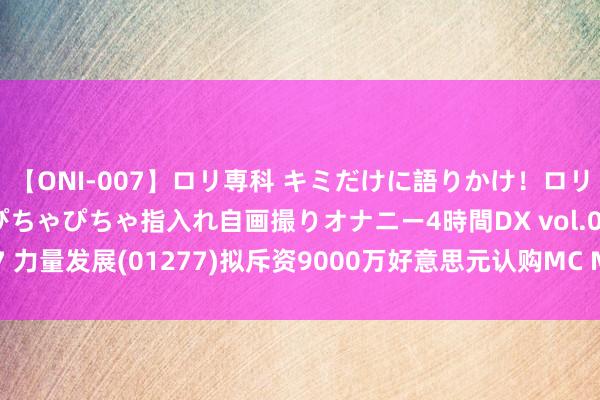 【ONI-007】ロリ専科 キミだけに語りかけ！ロリっ娘20人！オマ●コぴちゃぴちゃ指入れ自画撮りオナニー4時間DX vol.07 力量发展(01277)拟斥资9000万好意思元认购MC Mining的51%股份