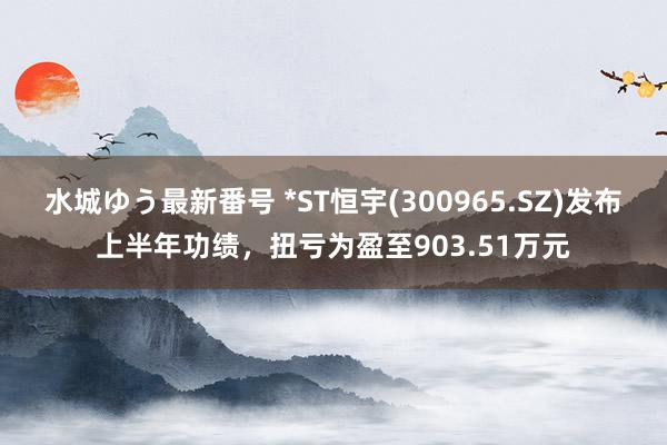 水城ゆう最新番号 *ST恒宇(300965.SZ)发布上半年功绩，扭亏为盈至903.51万元