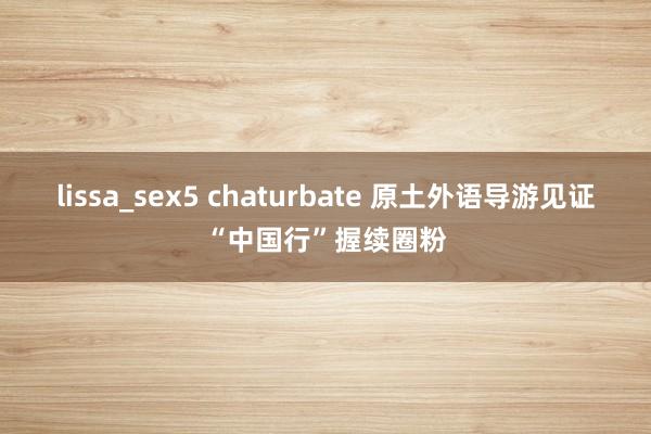 lissa_sex5 chaturbate 原土外语导游见证“中国行”握续圈粉