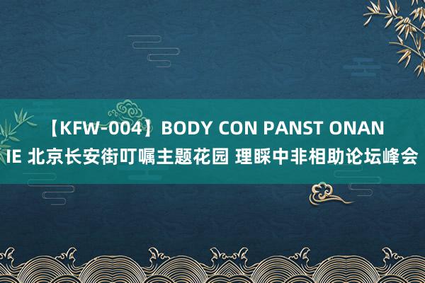 【KFW-004】BODY CON PANST ONANIE 北京长安街叮嘱主题花园 理睬中非相助论坛峰会