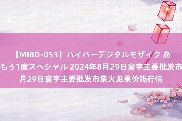 【MIBD-053】ハイパーデジタルモザイク あの娘のセックスをもう1度スペシャル 2024年8月29日寰宇主要批发市集火龙果价钱行情