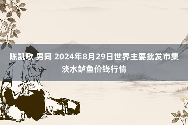 陈凯歌 男同 2024年8月29日世界主要批发市集淡水鲈鱼价钱行情