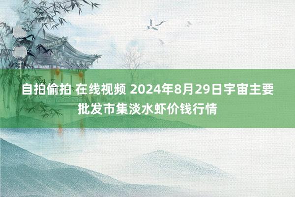 自拍偷拍 在线视频 2024年8月29日宇宙主要批发市集淡水虾价钱行情