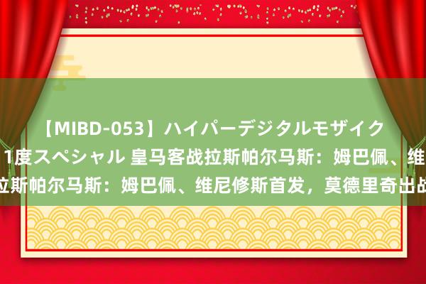 【MIBD-053】ハイパーデジタルモザイク あの娘のセックスをもう1度スペシャル 皇马客战拉斯帕尔马斯：姆巴佩、维尼修斯首发，莫德里奇出战