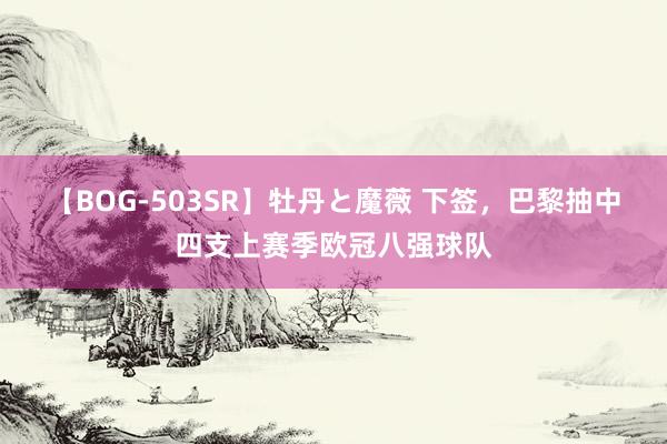 【BOG-503SR】牡丹と魔薇 下签，巴黎抽中四支上赛季欧冠八强球队