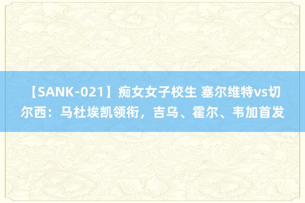 【SANK-021】痴女女子校生 塞尔维特vs切尔西：马杜埃凯领衔，吉乌、霍尔、韦加首发