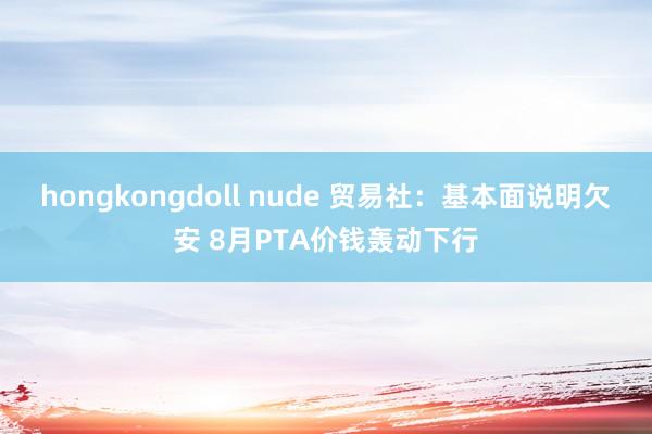 hongkongdoll nude 贸易社：基本面说明欠安 8月PTA价钱轰动下行