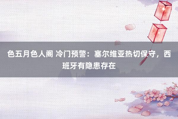 色五月色人阁 冷门预警：塞尔维亚热切保守，西班牙有隐患存在