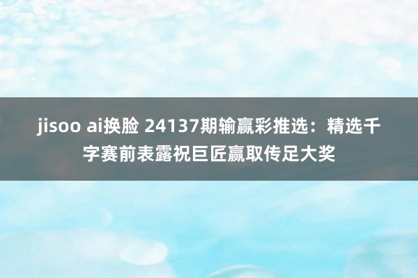 jisoo ai换脸 24137期输赢彩推选：精选千字赛前表露祝巨匠赢取传足大奖